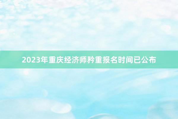 2023年重庆经济师矜重报名时间已公布
