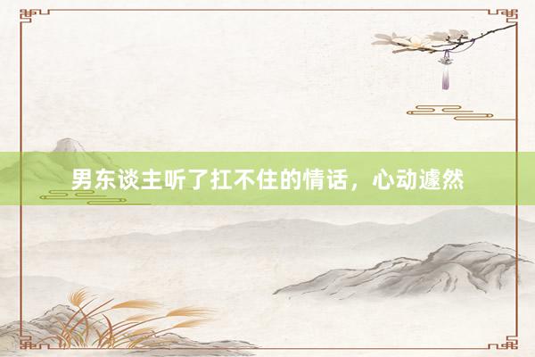 男东谈主听了扛不住的情话，心动遽然