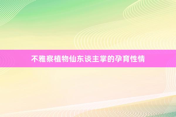 不雅察植物仙东谈主掌的孕育性情